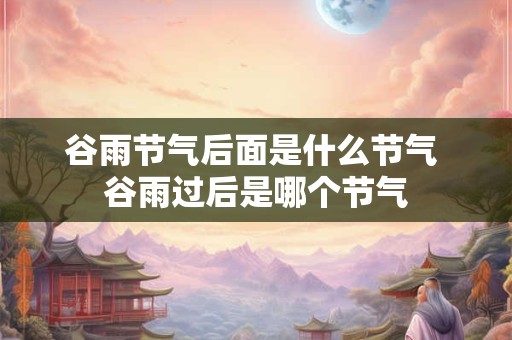 谷雨节气后面是什么节气 谷雨过后是哪个节气 谷雨节气后面是什么节气 谷雨过后是哪个节气