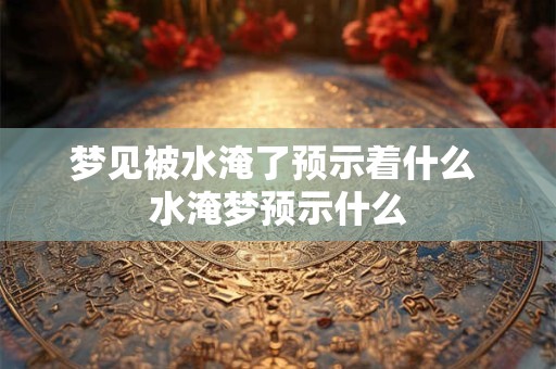 梦见被水淹了预示着什么 水淹梦预示什么 梦见被水淹了预示着什么 水淹梦预示什么