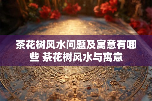 茶花树风水问题及寓意有哪些 茶花树风水与寓意 茶花树风水问题及寓意有哪些 茶花树风水与寓意