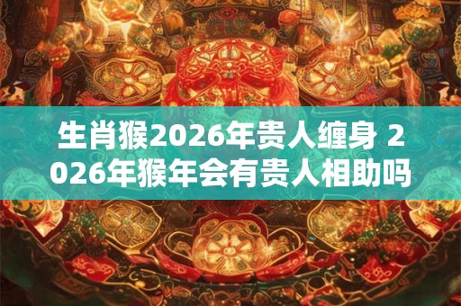 生肖猴2026年贵人缠身 2026年猴年会有贵人相助吗