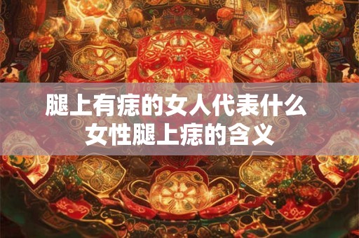 腿上有痣的女人代表什么 女性腿上痣的含义