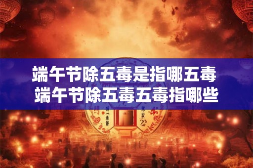 端午节除五毒是指哪五毒 端午节除五毒五毒指哪些
