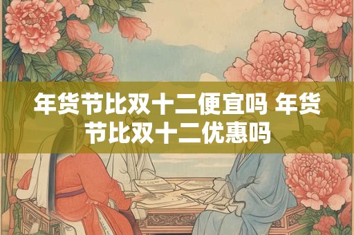 年货节比双十二便宜吗 年货节比双十二优惠吗
