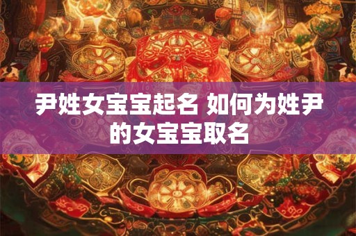 尹姓女宝宝起名 如何为姓尹的女宝宝取名