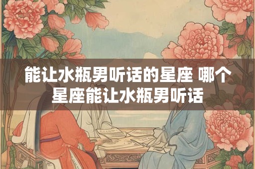 能让水瓶男听话的星座 哪个星座能让水瓶男听话