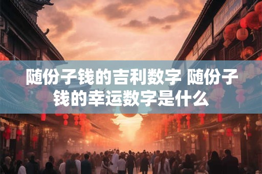 随份子钱的吉利数字 随份子钱的幸运数字是什么