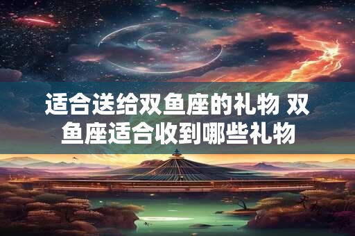 适合送给双鱼座的礼物 双鱼座适合收到哪些礼物