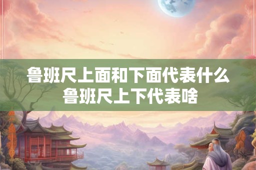 鲁班尺上面和下面代表什么 鲁班尺上下代表啥