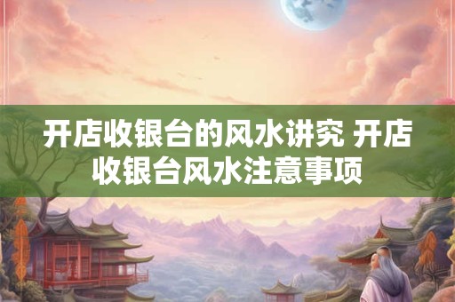 开店收银台的风水讲究 开店收银台风水注意事项