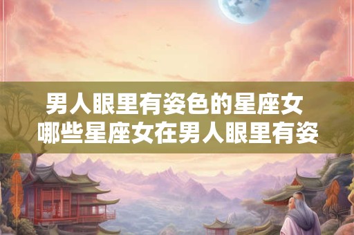 男人眼里有姿色的星座女 哪些星座女在男人眼里有姿色