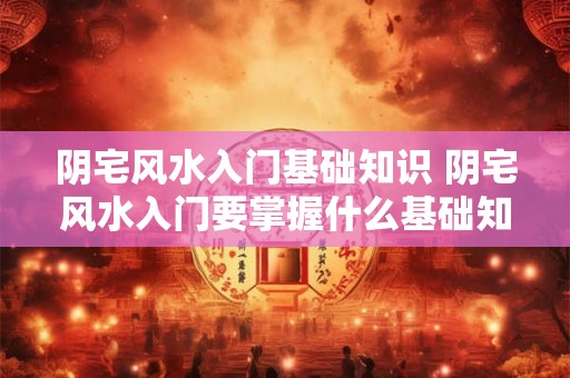 阴宅风水入门基础知识 阴宅风水入门要掌握什么基础知识 阴宅风水入门基础知识 阴宅风水入门要掌握什么基础知识