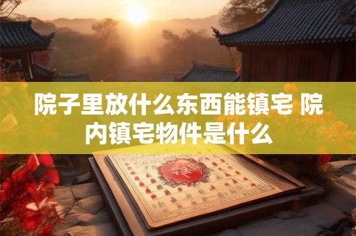 院子里放什么东西能镇宅 院内镇宅物件是什么