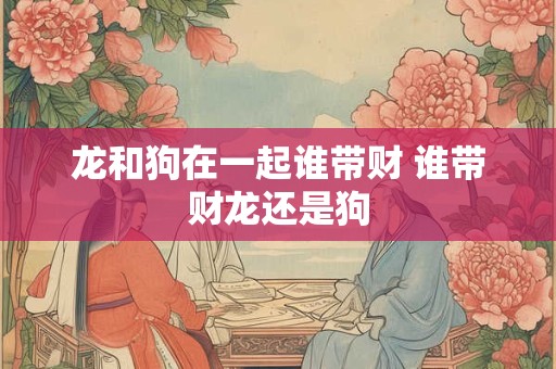 龙和狗在一起谁带财 谁带财龙还是狗