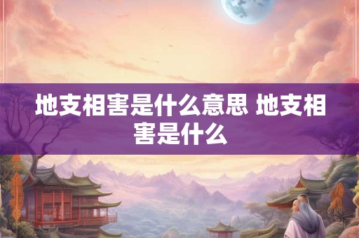 地支相害是什么意思 地支相害是什么 地支相害是什么意思 地支相害是什么