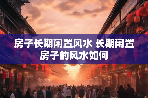 房子长期闲置风水 长期闲置房子的风水如何