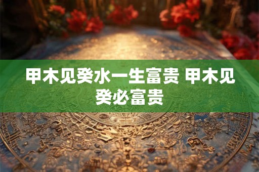 甲木见癸水一生富贵 甲木见癸必富贵