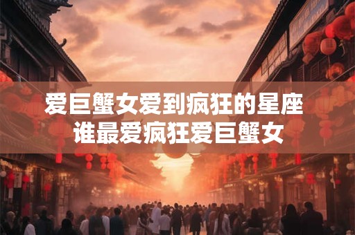 爱巨蟹女爱到疯狂的星座 谁最爱疯狂爱巨蟹女 爱巨蟹女爱到疯狂的星座 谁最爱疯狂爱巨蟹女
