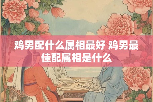 鸡男配什么属相最好 鸡男最佳配属相是什么
