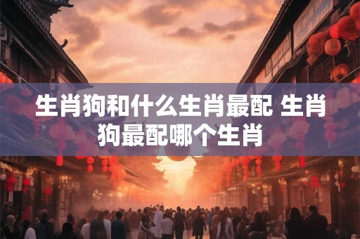 生肖狗和什么生肖最配 生肖狗最配哪个生肖 生肖狗和什么生肖最配 生肖狗最配哪个生肖