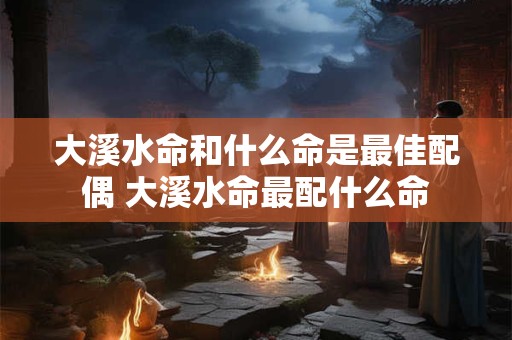 大溪水命和什么命是最佳配偶 大溪水命最配什么命