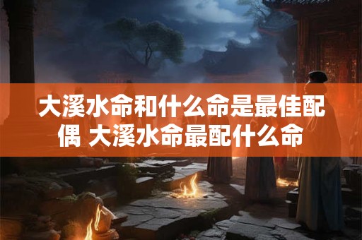 大溪水命和什么命是最佳配偶 大溪水命最配什么命
