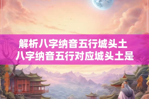 解析八字纳音五行城头土 八字纳音五行对应城头土是什么意思