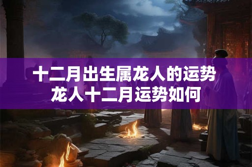 十二月出生属龙人的运势 龙人十二月运势如何