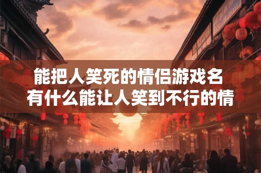 能把人笑死的情侣游戏名 有什么能让人笑到不行的情侣游戏