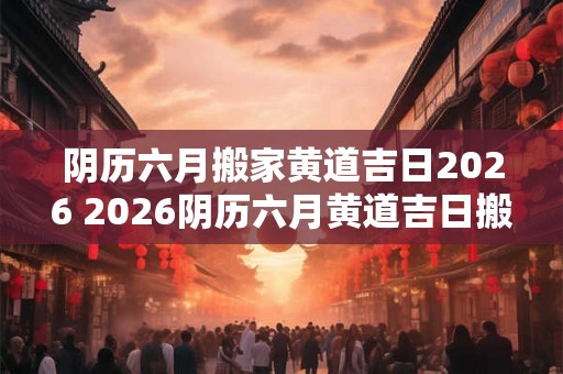 阴历六月搬家黄道吉日2026 2026阴历六月黄道吉日搬家 阴历六月搬家黄道吉日2026 2026阴历六月黄道吉日搬家