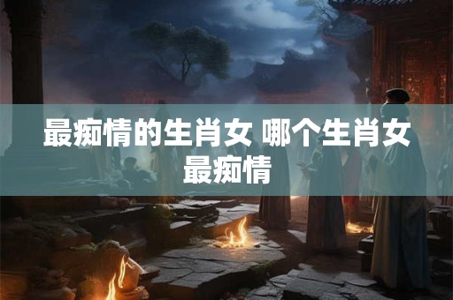 最痴情的生肖女 哪个生肖女最痴情
