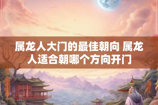 属龙人大门的最佳朝向 属龙人适合朝哪个方向开门
