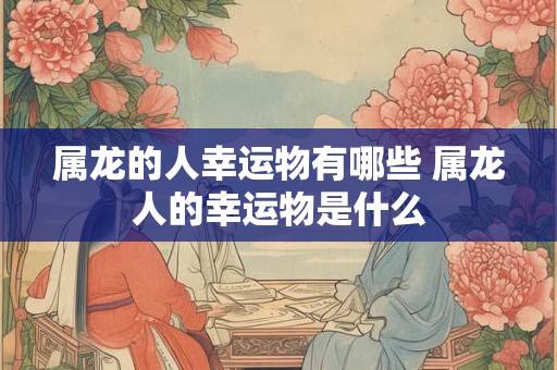 属龙的人幸运物有哪些 属龙人的幸运物是什么 属龙的人幸运物有哪些 属龙人的幸运物是什么