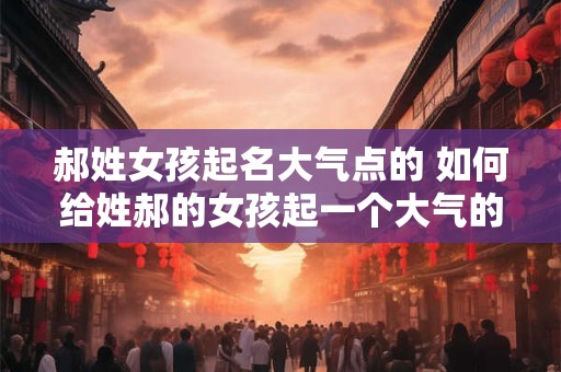 郝姓女孩起名大气点的 如何给姓郝的女孩起一个大气的名字