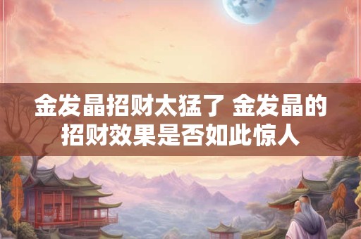 金发晶招财太猛了 金发晶的招财效果是否如此惊人