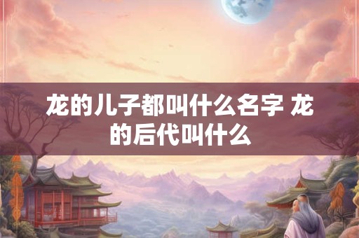 龙的儿子都叫什么名字 龙的后代叫什么