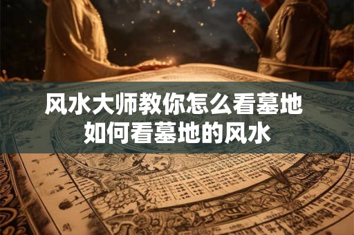 风水大师教你怎么看墓地 如何看墓地的风水