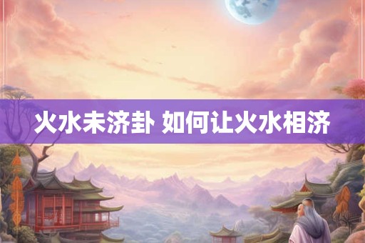 火水未济卦 如何让火水相济