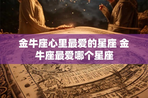 金牛座心里最爱的星座 金牛座最爱哪个星座 金牛座心里最爱的星座 金牛座最爱哪个星座