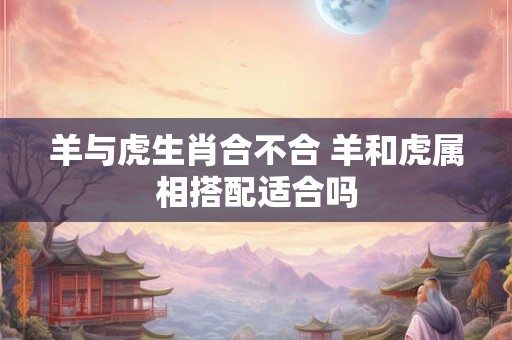羊与虎生肖合不合 羊和虎属相搭配适合吗