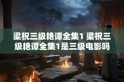 梁祝三级艳谭全集1 梁祝三级艳谭全集1是三级电影吗