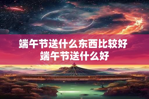端午节送什么东西比较好 端午节送什么好