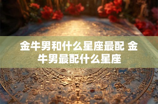 金牛男和什么星座最配 金牛男最配什么星座