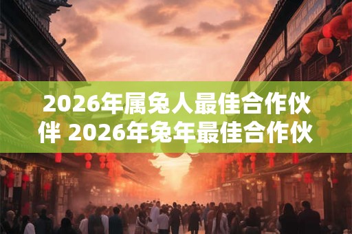 2026年属兔人最佳合作伙伴 2026年兔年最佳合作伙伴是谁