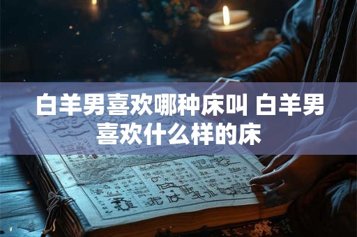 白羊男喜欢哪种床叫 白羊男喜欢什么样的床