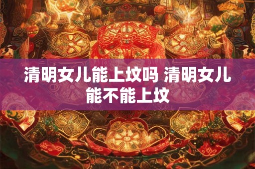 清明女儿能上坟吗 清明女儿能不能上坟 清明女儿能上坟吗 清明女儿能不能上坟