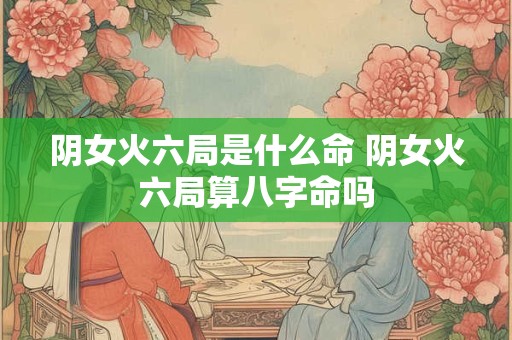 阴女火六局是什么命 阴女火六局算八字命吗