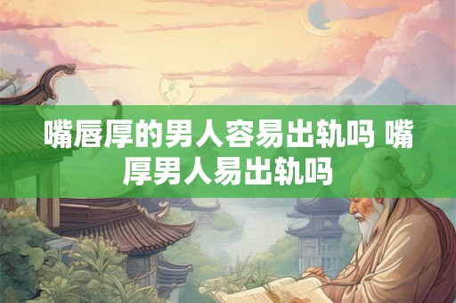 嘴唇厚的男人容易出轨吗 嘴厚男人易出轨吗