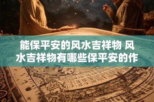 能保平安的风水吉祥物 风水吉祥物有哪些保平安的作用 能保平安的风水吉祥物 风水吉祥物有哪些保平安的作用