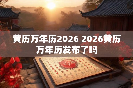 黄历万年历2026 2026黄历万年历发布了吗 黄历万年历2026 2026黄历万年历发布了吗