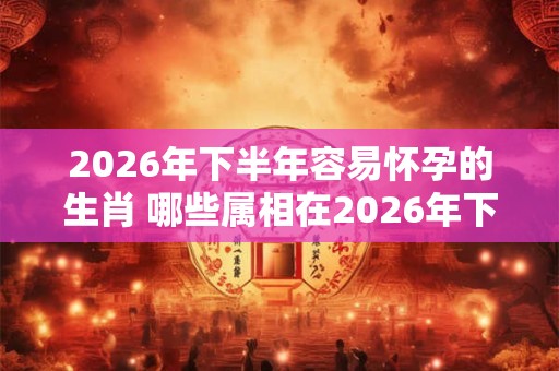 2026年下半年容易怀孕的生肖 哪些属相在2026年下半年容易怀孕 2026年下半年容易怀孕的生肖 哪些属相在2026年下半年容易怀孕